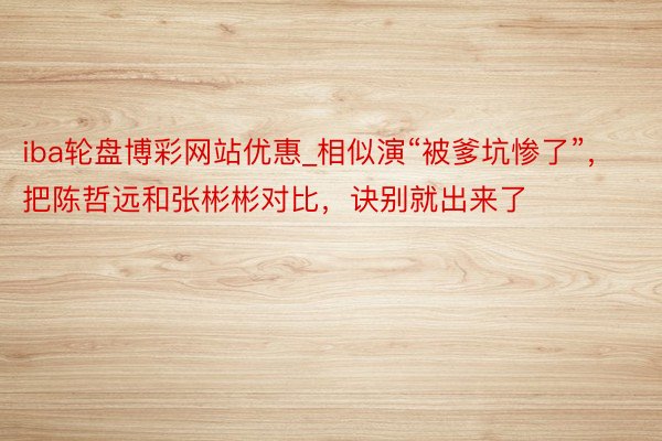 iba轮盘博彩网站优惠_相似演“被爹坑惨了”，把陈哲远和张彬彬对比，诀别就出来了