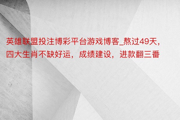 英雄联盟投注博彩平台游戏博客_熬过49天，四大生肖不缺好运，成绩建设，进款翻三番