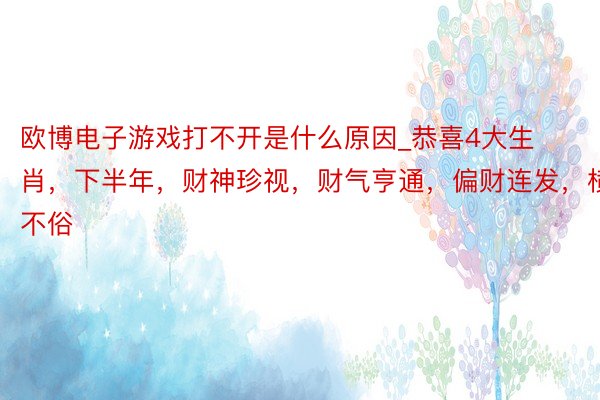 欧博电子游戏打不开是什么原因_恭喜4大生肖，下半年，财神珍视，财气亨通，偏财连发，横财不俗