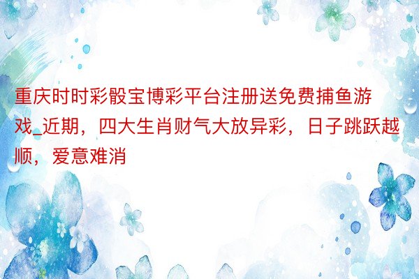 重庆时时彩骰宝博彩平台注册送免费捕鱼游戏_近期，四大生肖财气大放异彩，日子跳跃越顺，爱意难消