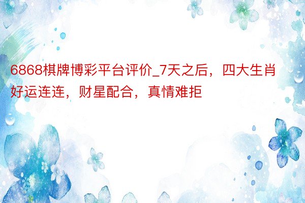 6868棋牌博彩平台评价_7天之后，四大生肖好运连连，财星配合，真情难拒