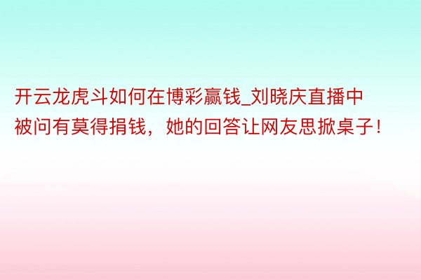 开云龙虎斗如何在博彩赢钱_刘晓庆直播中被问有莫得捐钱，她的回答让网友思掀桌子！