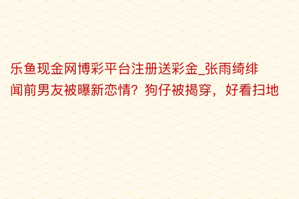 乐鱼现金网博彩平台注册送彩金_张雨绮绯闻前男友被曝新恋情？狗仔被揭穿，好看扫地