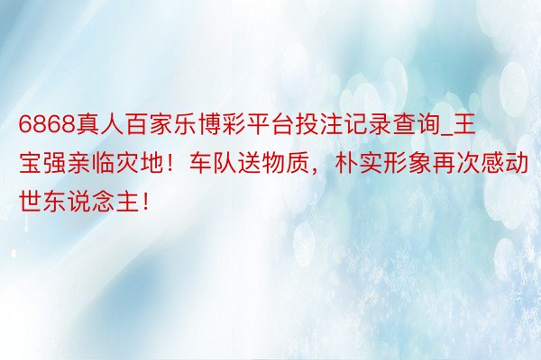 6868真人百家乐博彩平台投注记录查询_王宝强亲临灾地！车队送物质，朴实形象再次感动世东说念主！