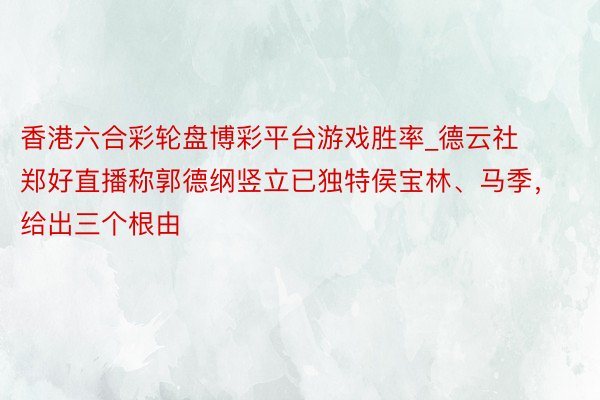 香港六合彩轮盘博彩平台游戏胜率_德云社郑好直播称郭德纲竖立已独特侯宝林、马季，给出三个根由