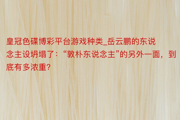 皇冠色碟博彩平台游戏种类_岳云鹏的东说念主设坍塌了：“敦朴东说念主”的另外一面，到底有多浓重？