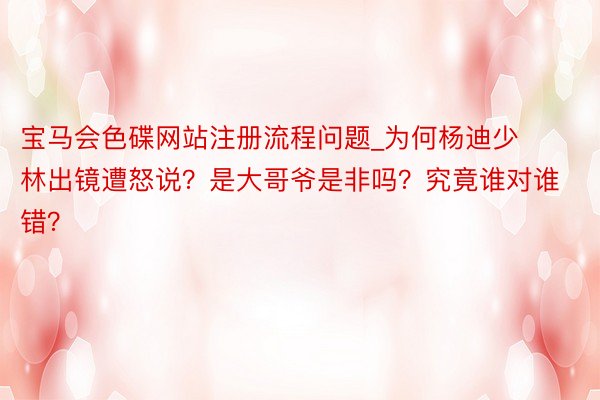 宝马会色碟网站注册流程问题_为何杨迪少林出镜遭怒说？是大哥爷是非吗？究竟谁对谁错？
