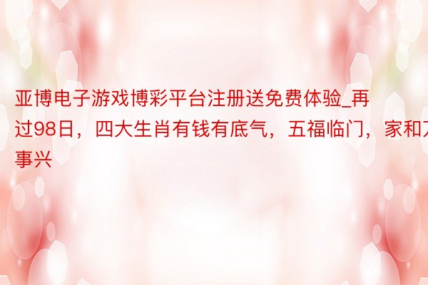 亚博电子游戏博彩平台注册送免费体验_再过98日，四大生肖有钱有底气，五福临门，家和万事兴