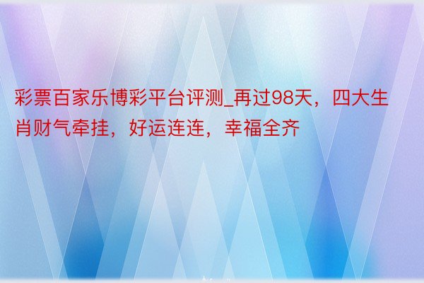 彩票百家乐博彩平台评测_再过98天，四大生肖财气牵挂，好运连连，幸福全齐