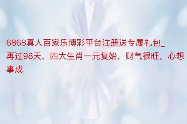 6868真人百家乐博彩平台注册送专属礼包_再过98天，四大生肖一元复始，财气很旺，心想事成