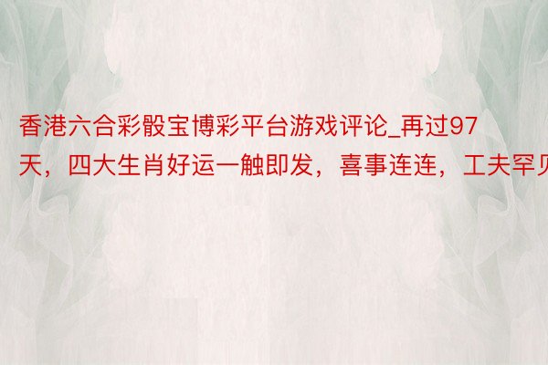 香港六合彩骰宝博彩平台游戏评论_再过97天，四大生肖好运一触即发，喜事连连，工夫罕见
