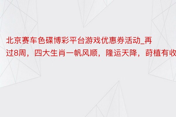 北京赛车色碟博彩平台游戏优惠券活动_再过8周，四大生肖一帆风顺，隆运天降，莳植有收货