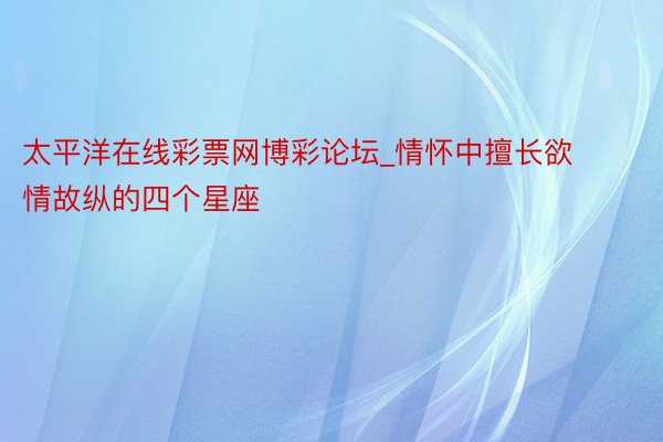 太平洋在线彩票网博彩论坛_情怀中擅长欲情故纵的四个星座