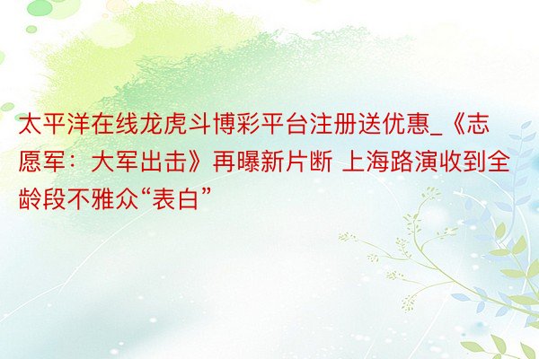 太平洋在线龙虎斗博彩平台注册送优惠_《志愿军：大军出击》再曝新片断 上海路演收到全龄段不雅众“表白”