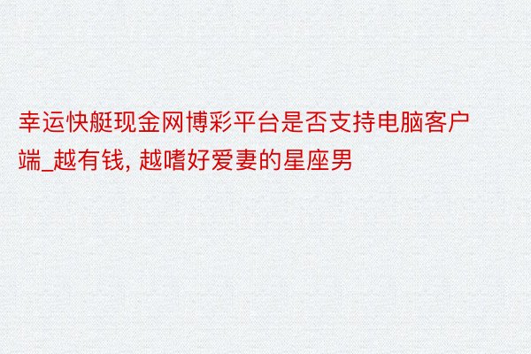 幸运快艇现金网博彩平台是否支持电脑客户端_越有钱， 越嗜好爱妻的星座男