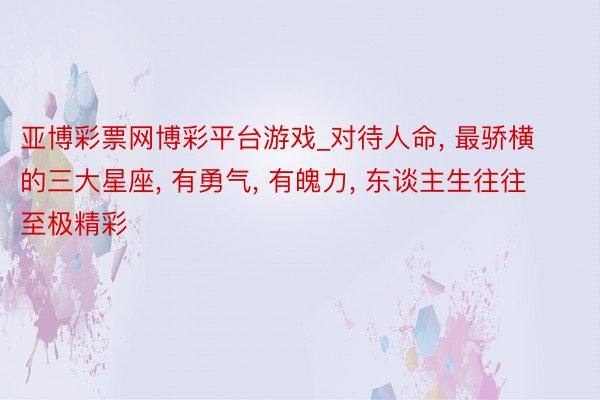 亚博彩票网博彩平台游戏_对待人命， 最骄横的三大星座， 有勇气， 有魄力， 东谈主生往往至极精彩