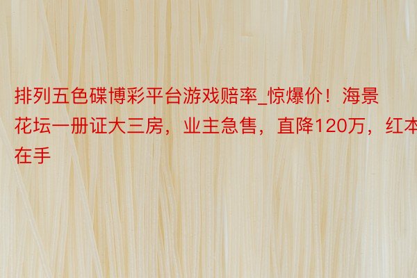 排列五色碟博彩平台游戏赔率_惊爆价！海景花坛一册证大三房，业主急售，直降120万，红本在手
