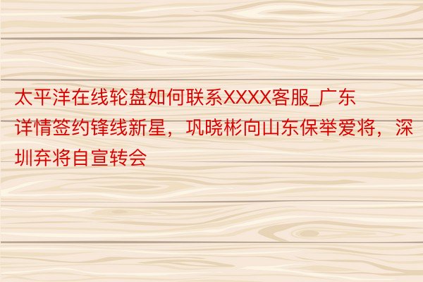 太平洋在线轮盘如何联系XXXX客服_广东详情签约锋线新星，巩晓彬向山东保举爱将，深圳弃将自宣转会