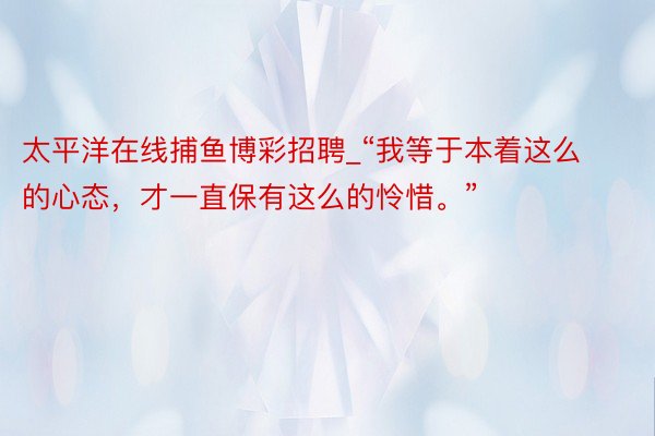 太平洋在线捕鱼博彩招聘_“我等于本着这么的心态，才一直保有这么的怜惜。”