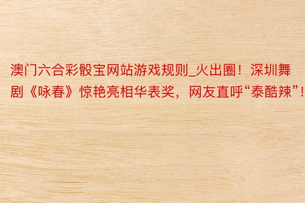 澳门六合彩骰宝网站游戏规则_火出圈！深圳舞剧《咏春》惊艳亮相华表奖，网友直呼“泰酷辣”！