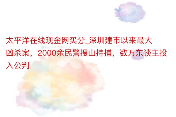 太平洋在线现金网买分_深圳建市以来最大凶杀案，2000余民警搜山持捕，数万东谈主投入公判