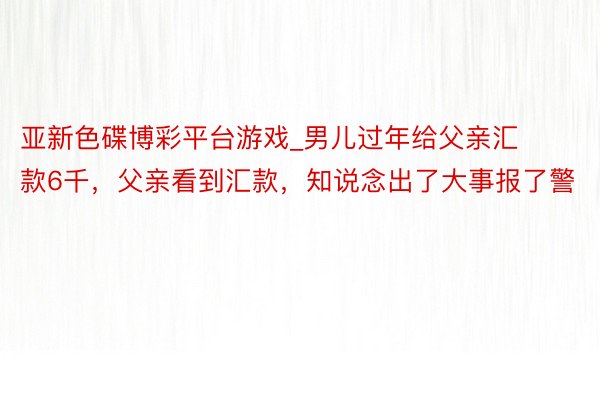 亚新色碟博彩平台游戏_男儿过年给父亲汇款6千，父亲看到汇款，知说念出了大事报了警