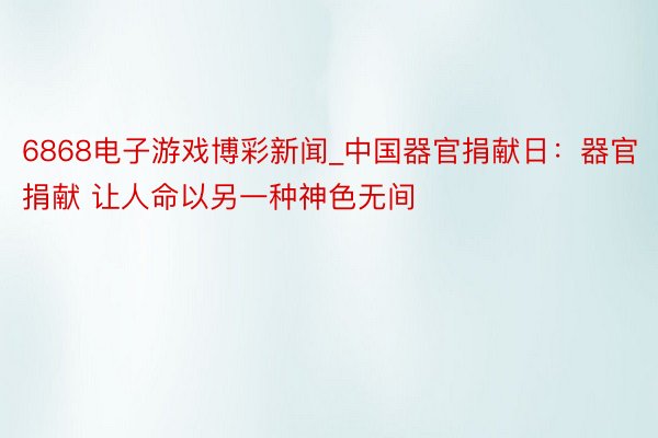 6868电子游戏博彩新闻_中国器官捐献日：器官捐献 让人命以另一种神色无间