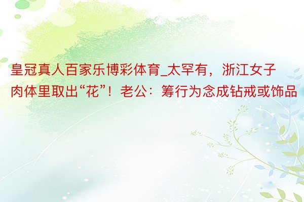 皇冠真人百家乐博彩体育_太罕有，浙江女子肉体里取出“花”！老公：筹行为念成钻戒或饰品
