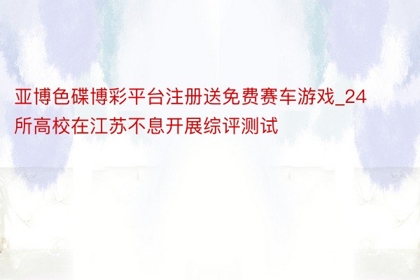 亚博色碟博彩平台注册送免费赛车游戏_24所高校在江苏不息开展综评测试