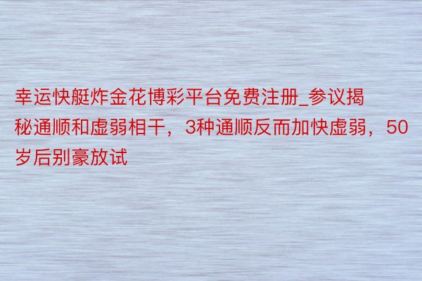 幸运快艇炸金花博彩平台免费注册_参议揭秘通顺和虚弱相干，3种通顺反而加快虚弱，50岁后别豪放试