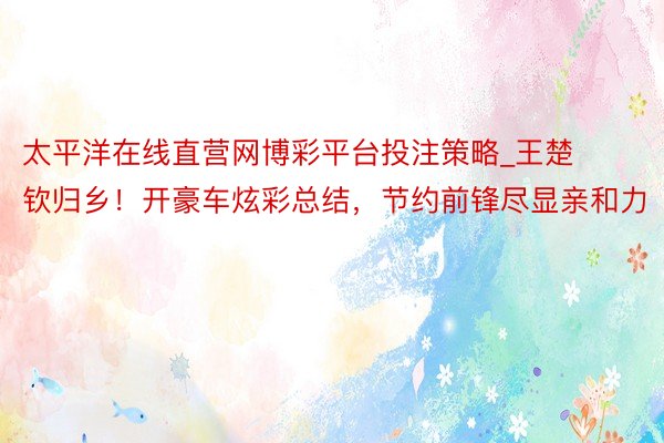 太平洋在线直营网博彩平台投注策略_王楚钦归乡！开豪车炫彩总结，节约前锋尽显亲和力