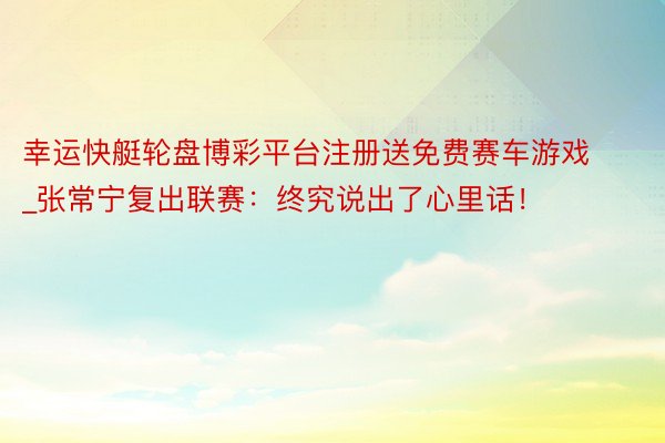 幸运快艇轮盘博彩平台注册送免费赛车游戏_张常宁复出联赛：终究说出了心里话！