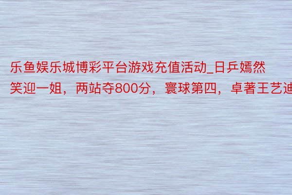 乐鱼娱乐城博彩平台游戏充值活动_日乒嫣然笑迎一姐，两站夺800分，寰球第四，卓著王艺迪！