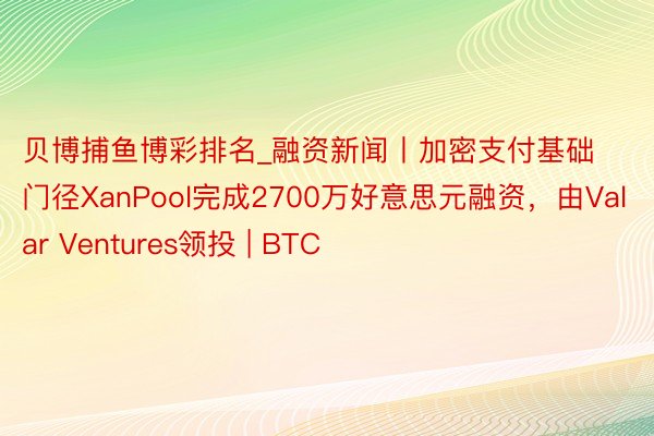 贝博捕鱼博彩排名_融资新闻丨加密支付基础门径XanPool完成2700万好意思元融资，由Valar Ventures领投 | BTC