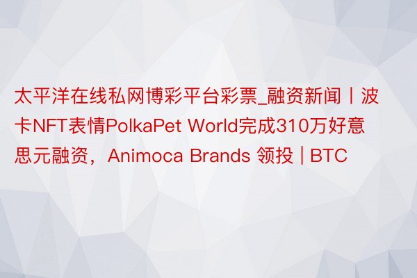 太平洋在线私网博彩平台彩票_融资新闻丨波卡NFT表情PolkaPet World完成310万好意思元融资，Animoca Brands 领投 | BTC