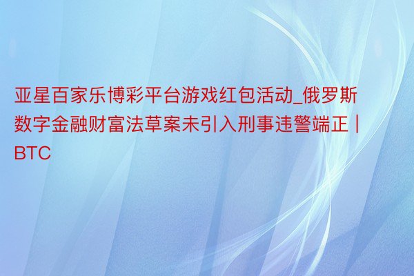 亚星百家乐博彩平台游戏红包活动_俄罗斯数字金融财富法草案未引入刑事违警端正 | BTC