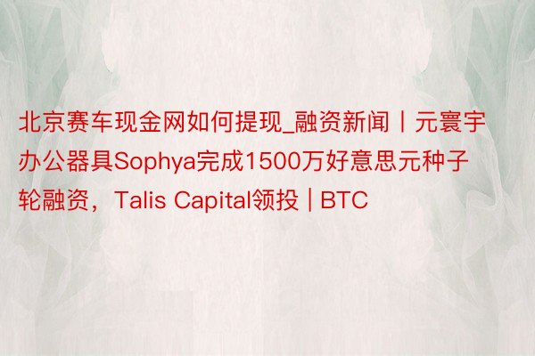 北京赛车现金网如何提现_融资新闻丨元寰宇办公器具Sophya完成1500万好意思元种子轮融资，Talis Capital领投 | BTC