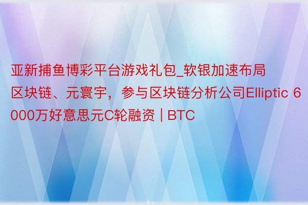 亚新捕鱼博彩平台游戏礼包_软银加速布局区块链、元寰宇，参与区块链分析公司Elliptic 6000万好意思元C轮融资 | BTC