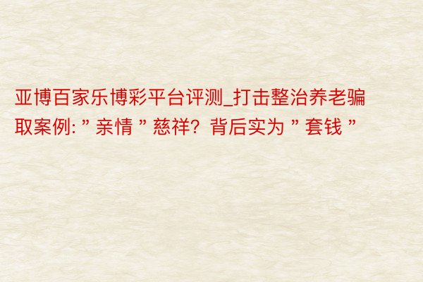 亚博百家乐博彩平台评测_打击整治养老骗取案例:＂亲情＂慈祥？背后实为＂套钱＂