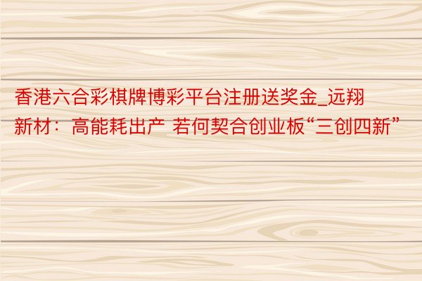 香港六合彩棋牌博彩平台注册送奖金_远翔新材：高能耗出产 若何契合创业板“三创四新”