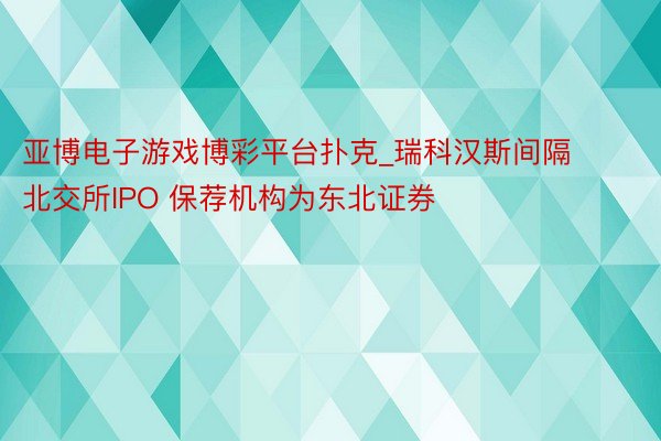 亚博电子游戏博彩平台扑克_瑞科汉斯间隔北交所IPO 保荐机构为东北证券
