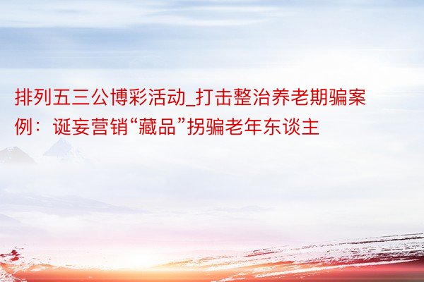 排列五三公博彩活动_打击整治养老期骗案例：诞妄营销“藏品”拐骗老年东谈主
