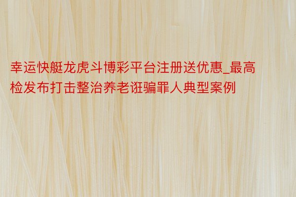 幸运快艇龙虎斗博彩平台注册送优惠_最高检发布打击整治养老诳骗罪人典型案例