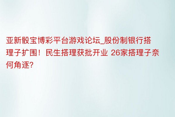 亚新骰宝博彩平台游戏论坛_股份制银行搭理子扩围！民生搭理获批开业 26家搭理子奈何角逐？