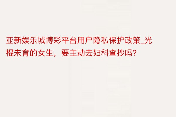 亚新娱乐城博彩平台用户隐私保护政策_光棍未育的女生，要主动去妇科查抄吗？