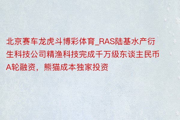 北京赛车龙虎斗博彩体育_RAS陆基水产衍生科技公司精渔科技完成千万级东谈主民币A轮融资，熊猫成本独家投资
