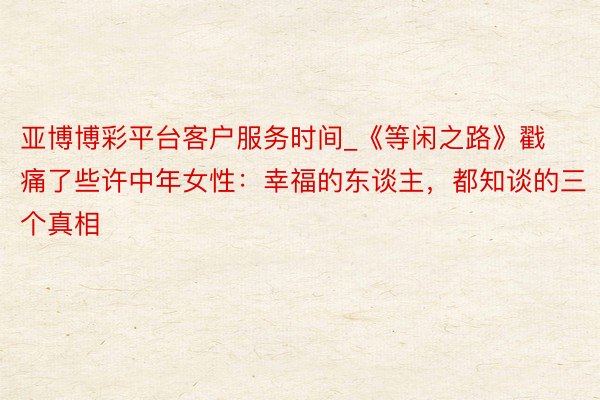 亚博博彩平台客户服务时间_《等闲之路》戳痛了些许中年女性：幸福的东谈主，都知谈的三个真相